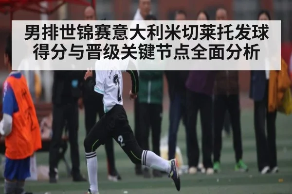 男排世锦赛意大利米切莱托发球得分与晋级关键节点全面分析