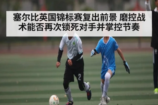 塞尔比英国锦标赛复出前景 磨控战术能否再次锁死对手并掌控节奏